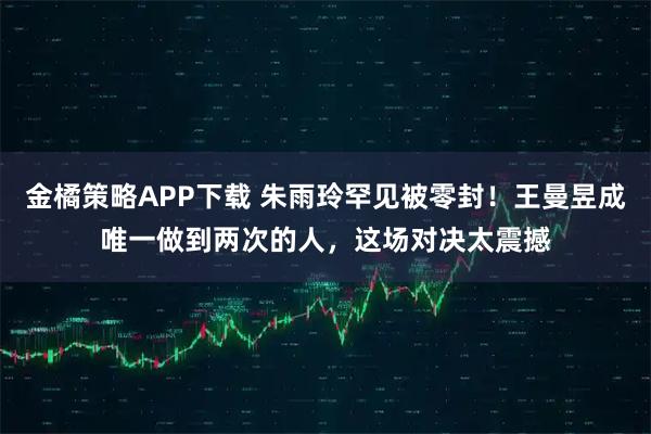 金橘策略APP下载 朱雨玲罕见被零封！王曼昱成唯一做到两次的人，这场对决太震撼