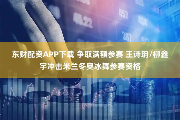 东财配资APP下载 争取满额参赛 王诗玥/柳鑫宇冲击米兰冬奥冰舞参赛资格