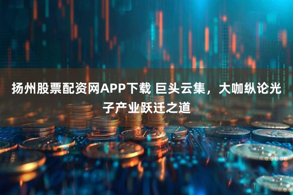 扬州股票配资网APP下载 巨头云集，大咖纵论光子产业跃迁之道