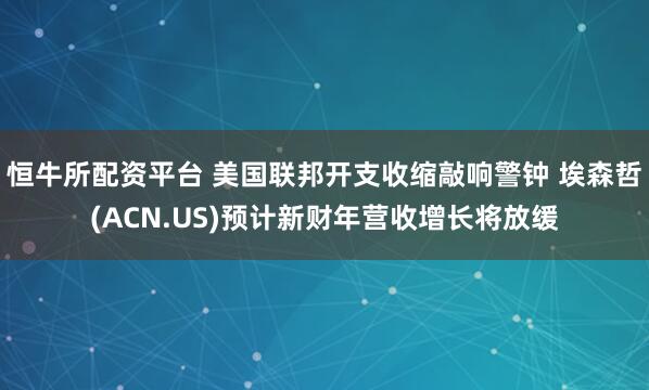 恒牛所配资平台 美国联邦开支收缩敲响警钟 埃森哲(ACN.US)预计新财年营收增长将放缓