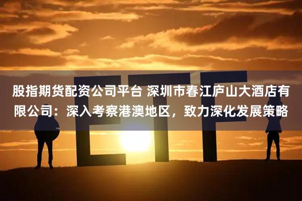 股指期货配资公司平台 深圳市春江庐山大酒店有限公司：深入考察港澳地区，致力深化发展策略