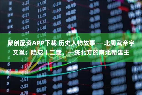聚创配资APP下载 历史人物故事——北周武帝宇文邕：隐忍十二载，一统北方的南北朝雄主