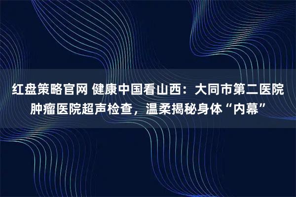 红盘策略官网 健康中国看山西：大同市第二医院肿瘤医院超声检查，温柔揭秘身体“内幕”