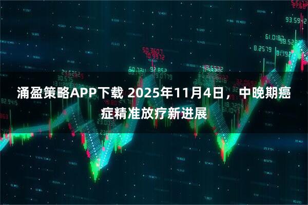 涌盈策略APP下载 2025年11月4日，中晚期癌症精准放疗新进展