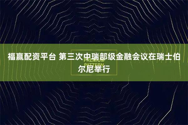福赢配资平台 第三次中瑞部级金融会议在瑞士伯尔尼举行