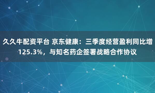 久久牛配资平台 京东健康：三季度经营盈利同比增125.3%，与知名药企签署战略合作协议
