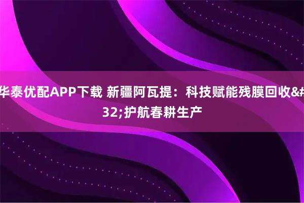 华泰优配APP下载 新疆阿瓦提：科技赋能残膜回收 护航春耕生产