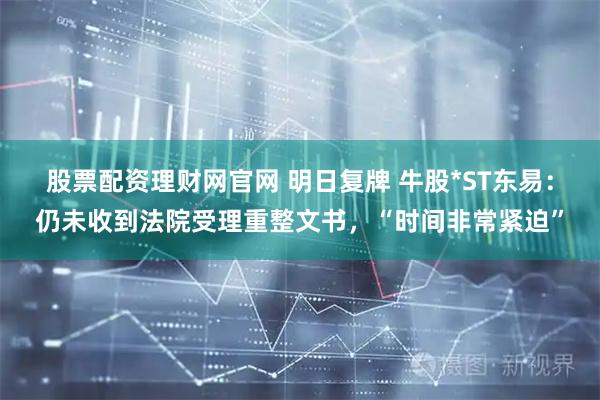 股票配资理财网官网 明日复牌 牛股*ST东易：仍未收到法院受理重整文书，“时间非常紧迫”