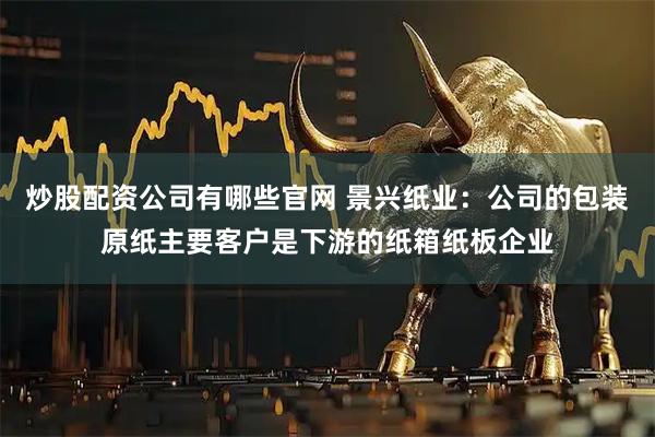 炒股配资公司有哪些官网 景兴纸业：公司的包装原纸主要客户是下游的纸箱纸板企业