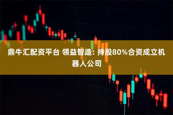 鼎牛汇配资平台 领益智造: 持股80%合资成立机器人公司