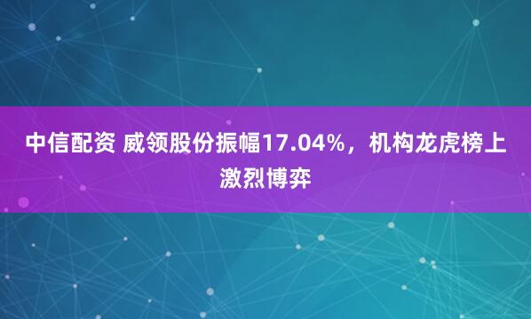 中信配资 威领股份振幅17.04%，机构龙虎榜上激烈博弈