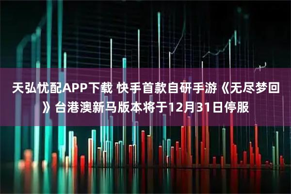 天弘忧配APP下载 快手首款自研手游《无尽梦回》台港澳新马版本将于12月31日停服