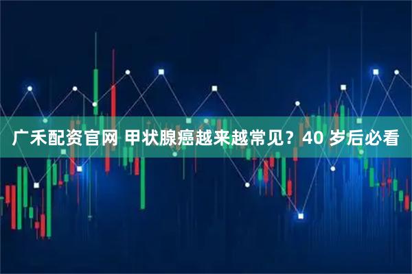 广禾配资官网 甲状腺癌越来越常见？40 岁后必看