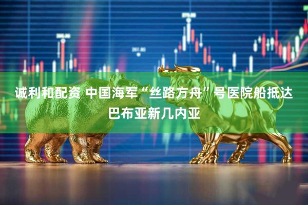 诚利和配资 中国海军“丝路方舟”号医院船抵达巴布亚新几内亚