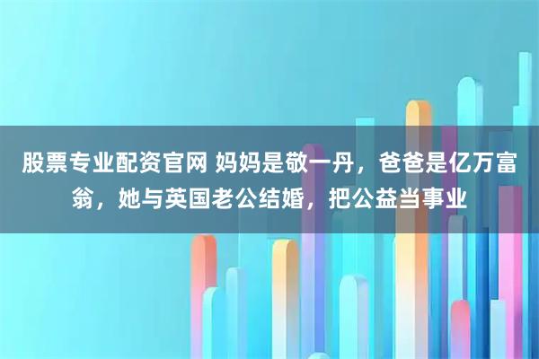 股票专业配资官网 妈妈是敬一丹，爸爸是亿万富翁，她与英国老公结婚，把公益当事业