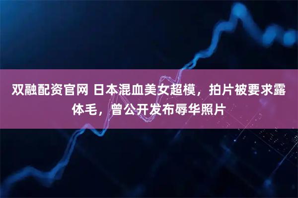 双融配资官网 日本混血美女超模，拍片被要求露体毛，曾公开发布辱华照片
