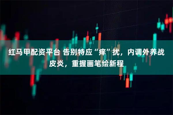 红马甲配资平台 告别特应“痒”扰，内调外养战皮炎，重握画笔绘新程