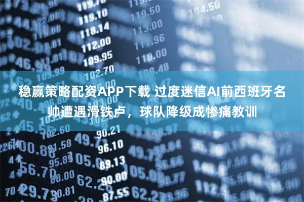 稳赢策略配资APP下载 过度迷信AI前西班牙名帅遭遇滑铁卢，球队降级成惨痛教训