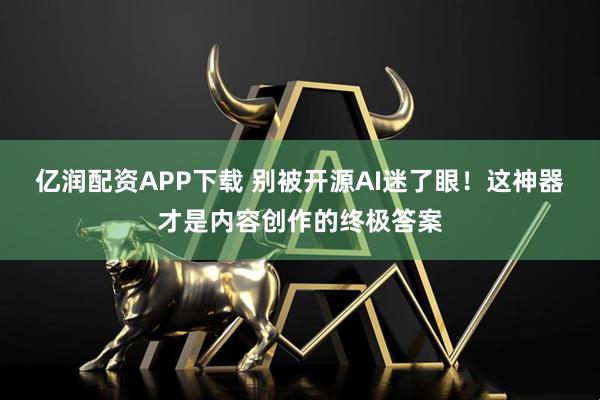 亿润配资APP下载 别被开源AI迷了眼！这神器才是内容创作的终极答案