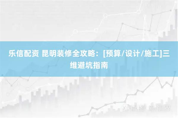 乐信配资 昆明装修全攻略：[预算/设计/施工]三维避坑指南