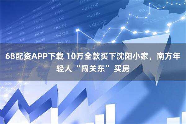 68配资APP下载 10万全款买下沈阳小家，南方年轻人 “闯关东” 买房