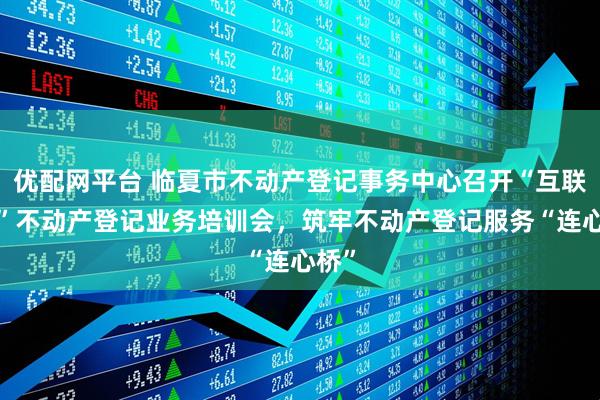 优配网平台 临夏市不动产登记事务中心召开“互联网+”不动产登记业务培训会，筑牢不动产登记服务“连心桥”
