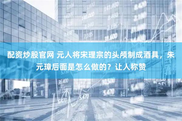 配资炒股官网 元人将宋理宗的头颅制成酒具，朱元璋后面是怎么做的？让人称赞