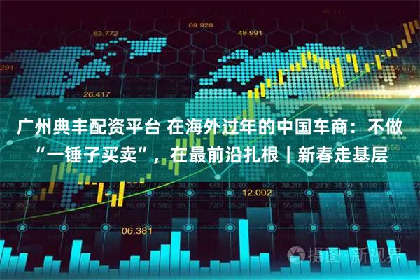 广州典丰配资平台 在海外过年的中国车商：不做“一锤子买卖”，在最前沿扎根｜新春走基层