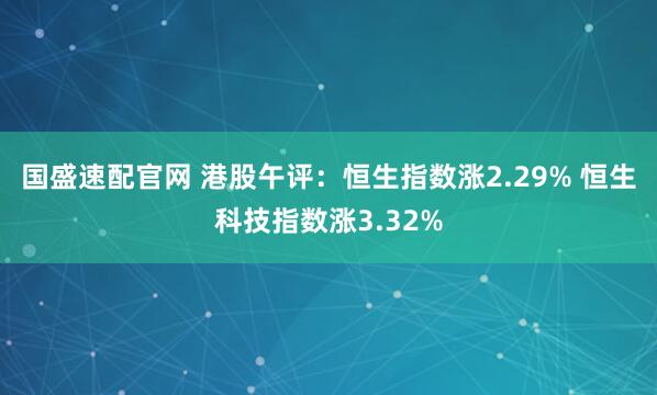 国盛速配官网 港股午评：恒生指数涨2.29% 恒生科技指数涨3.32%