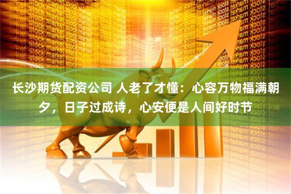 长沙期货配资公司 人老了才懂：心容万物福满朝夕，日子过成诗，心安便是人间好时节