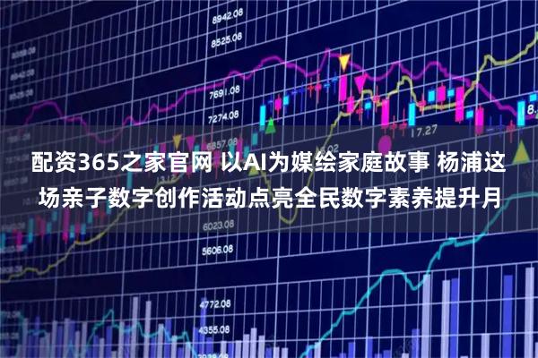 配资365之家官网 以AI为媒绘家庭故事 杨浦这场亲子数字创作活动点亮全民数字素养提升月