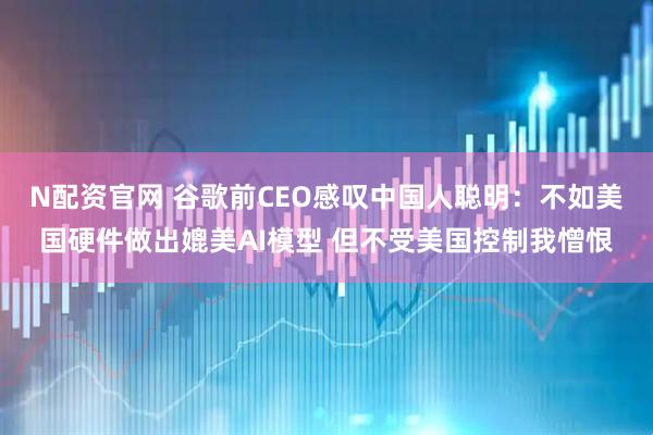 N配资官网 谷歌前CEO感叹中国人聪明：不如美国硬件做出媲美AI模型 但不受美国控制我憎恨